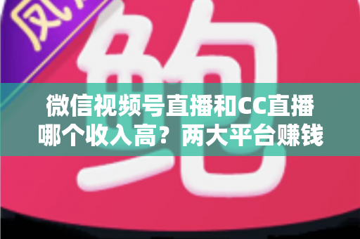 微信视频号直播和CC直播哪个收入高?两大平台赚钱潜力全面对比与主播选择指南 微信视频号直播和CC直播哪个收入高?两大平台赚钱潜力全面对比与主播选择指南