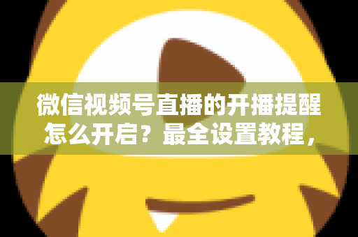 微信视频号直播的开播提醒怎么开启？最全设置教程，让你不再错过任何精彩直播