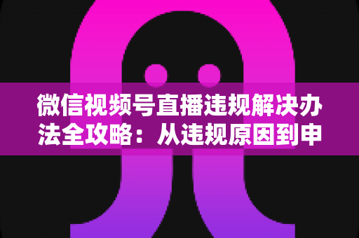 微信视频号直播违规解决办法全攻略：从违规原因到申诉恢复的完整指南