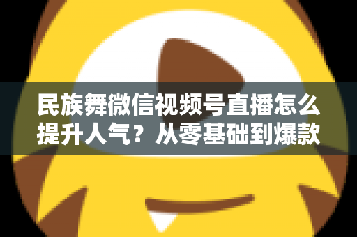 民族舞微信视频号直播怎么提升人气?从零基础到爆款直播的实战运营指南 民族舞微信视频号直播怎么提升人气?从零基础到爆款直播的实战运营指南