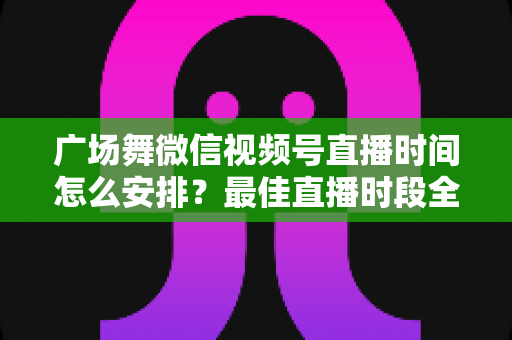 广场舞微信视频号直播时间怎么安排？最佳直播时段全攻略，助您直播间人气翻倍