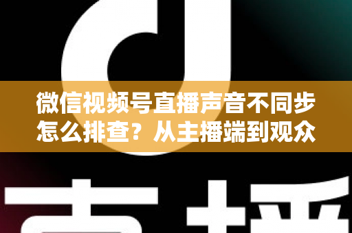 微信视频号直播声音不同步怎么排查？从主播端到观众端的全方位解决指南