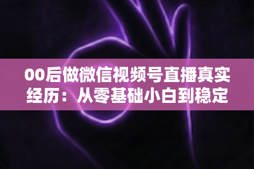 00后做微信视频号直播真实经历：从零基础小白到稳定开播的全程复盘与避坑指南
