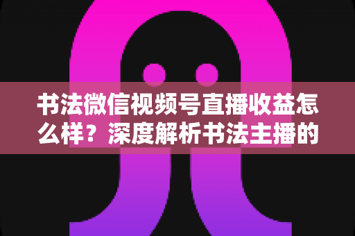 书法微信视频号直播收益怎么样？深度解析书法主播的真实收入水平与变现之道