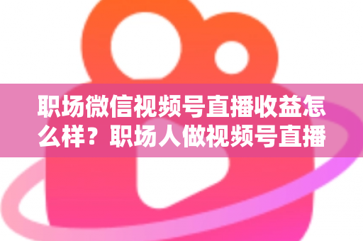职场微信视频号直播收益怎么样？职场人做视频号直播的真实收入、变现方式与实操建议全解析