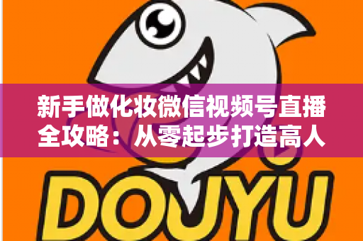 新手做化妆微信视频号直播全攻略：从零起步打造高人气美妆直播间的实用指南
