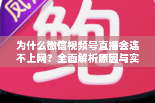 为什么微信视频号直播会连不上网?全面解析原因与实用解决方案指南 为什么微信视频号直播会连不上网?全面解析原因与实用解决方案指南