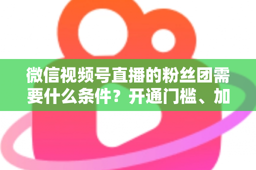 微信视频号直播的粉丝团需要什么条件？开通门槛、加入流程与运营技巧一文全解析