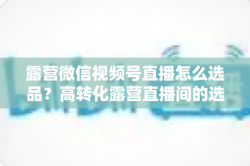 露营微信视频号直播怎么选品?高转化露营直播间的选品实战全攻略 露营微信视频号直播怎么选品?高转化露营直播间的选品实战全攻略