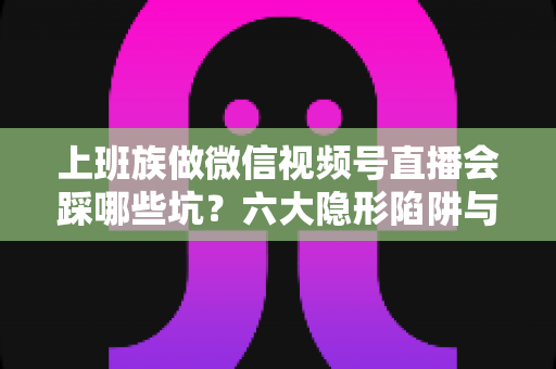 上班族做微信视频号直播会踩哪些坑？六大隐形陷阱与避坑指南全解析