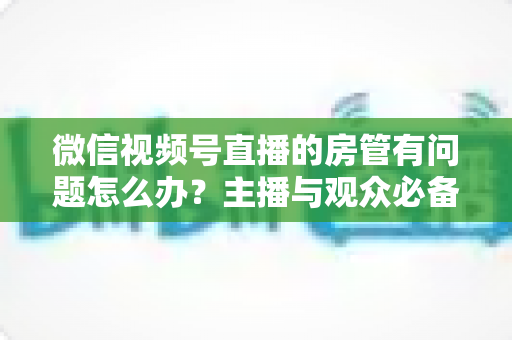 微信视频号直播的房管有问题怎么办？主播与观众必备的全流程解决方案指南
