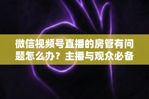 微信视频号直播的房管有问题怎么办？主播与观众必备的全流程解决方案指南