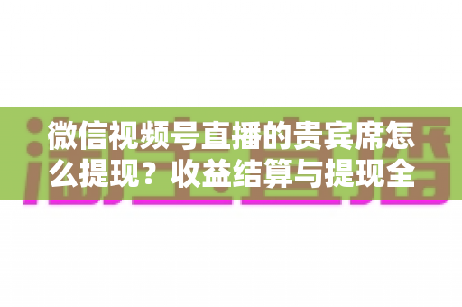 微信视频号直播的贵宾席怎么提现?收益结算与提现全流程一文讲清 微信视频号直播的贵宾席怎么提现?收益结算与提现全流程一文讲清
