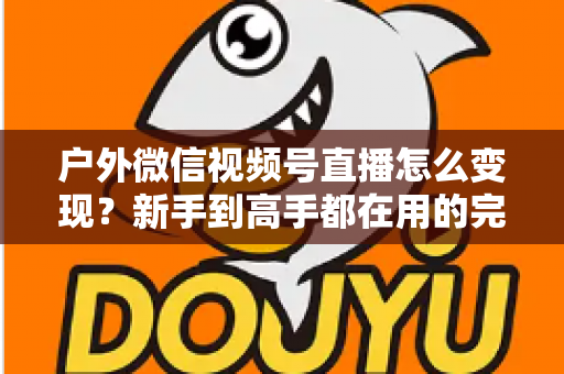 户外微信视频号直播怎么变现?新手到高手都在用的完整变现攻略 户外微信视频号直播怎么变现?新手到高手都在用的完整变现攻略