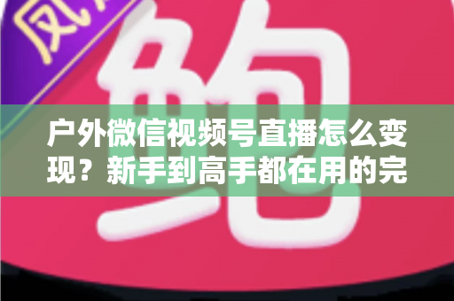 户外微信视频号直播怎么变现?新手到高手都在用的完整变现攻略 户外微信视频号直播怎么变现?新手到高手都在用的完整变现攻略