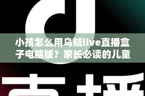 小孩怎么用乌贼live直播盒子电脑版？家长必读的儿童安全使用全攻略