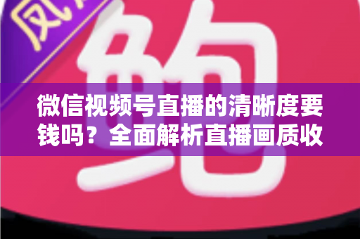微信视频号直播的清晰度要钱吗？全面解析直播画质收费真相与免费提升技巧