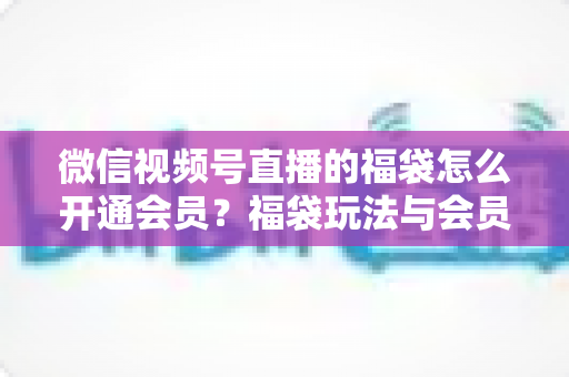 微信视频号直播的福袋怎么开通会员？福袋玩法与会员开通一站式全攻略