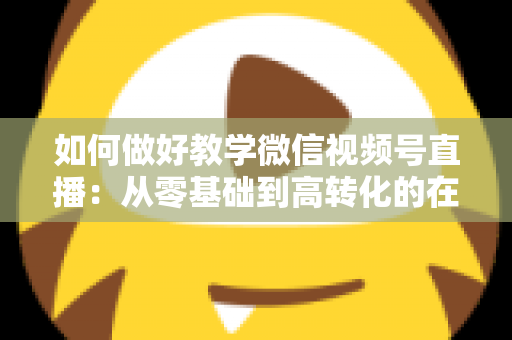 如何做好教学微信视频号直播：从零基础到高转化的在线课堂全流程实操指南