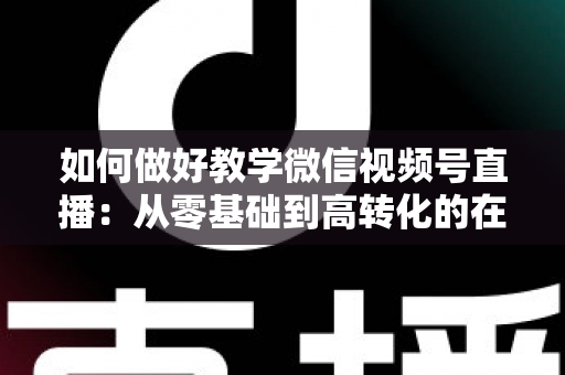如何做好教学微信视频号直播：从零基础到高转化的在线课堂全流程实操指南