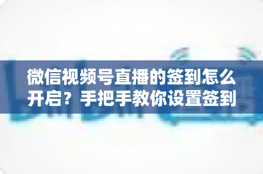 微信视频号直播的签到怎么开启？手把手教你设置签到功能，快速提升直播间互动与人气