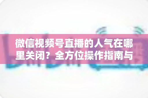 微信视频号直播的人气在哪里关闭？全方位操作指南与实用技巧解析