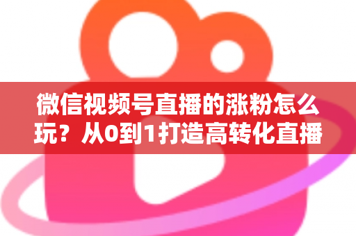 微信视频号直播的涨粉怎么玩?从0到1打造高转化直播间涨粉全攻略 微信视频号直播的涨粉怎么玩?从0到1打造高转化直播间涨粉全攻略