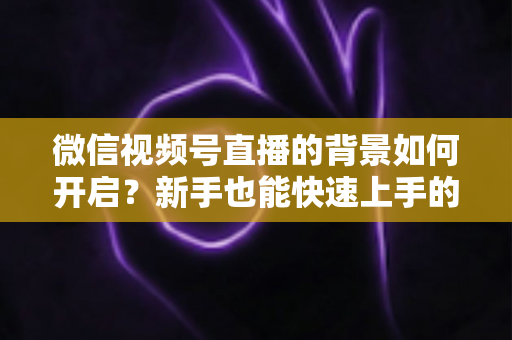 微信视频号直播的背景如何开启？新手也能快速上手的完整教程