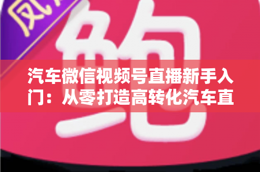 汽车微信视频号直播新手入门：从零打造高转化汽车直播间的实战指南