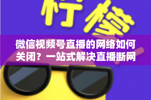 微信视频号直播的网络如何关闭?一站式解决直播断网与流量管理难题 微信视频号直播的网络如何关闭?一站式解决直播断网与流量管理难题