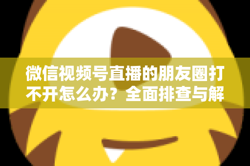 微信视频号直播的朋友圈打不开怎么办?全面排查与解决方案指南 微信视频号直播的朋友圈打不开怎么办?全面排查与解决方案指南