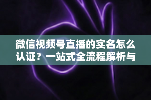 微信视频号直播的实名怎么认证?一站式全流程解析与实用避坑指南 微信视频号直播的实名怎么认证?一站式全流程解析与实用避坑指南