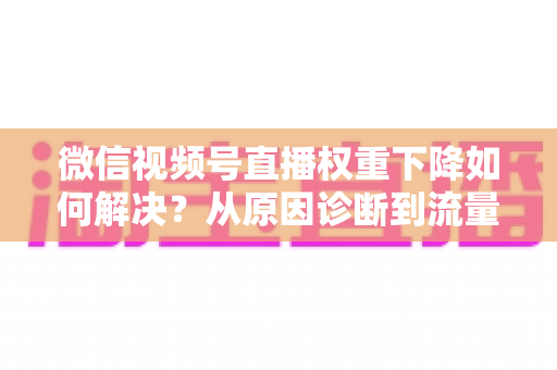 微信视频号直播权重下降如何解决？从原因诊断到流量恢复的完整实操指南