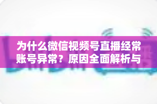 为什么微信视频号直播经常账号异常？原因全面解析与实用解决方案指南