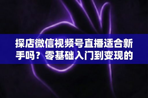 探店微信视频号直播适合新手吗？零基础入门到变现的全攻略详解