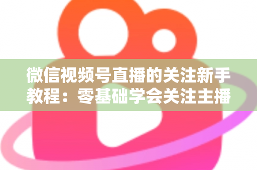 微信视频号直播的关注新手教程:零基础学会关注主播与快速涨粉的完整实操指南 微信视频号直播的关注新手教程:零基础学会关注主播与快速涨粉的完整实操指南