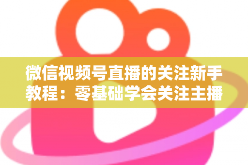 微信视频号直播的关注新手教程:零基础学会关注主播与快速涨粉的完整实操指南 微信视频号直播的关注新手教程:零基础学会关注主播与快速涨粉的完整实操指南