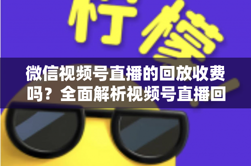 微信视频号直播的回放收费吗？全面解析视频号直播回放功能与免费观看规则