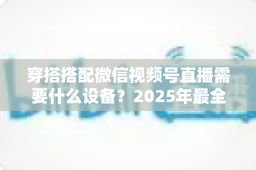 穿搭搭配微信视频号直播需要什么设备？2025年最全设备清单与实用选购指南