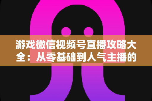 游戏微信视频号直播攻略大全：从零基础到人气主播的实战指南