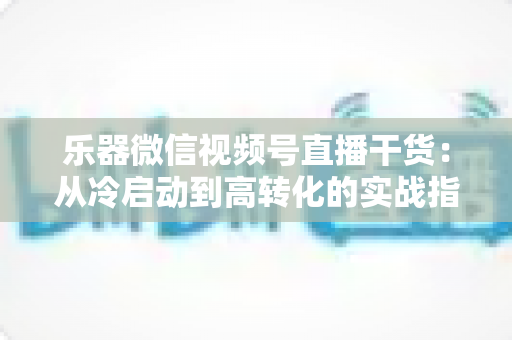 乐器微信视频号直播干货：从冷启动到高转化的实战指南