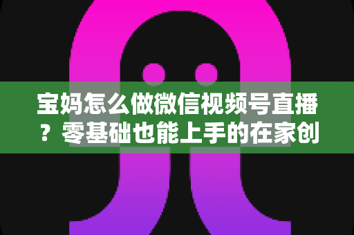宝妈怎么做微信视频号直播？零基础也能上手的在家创业指南