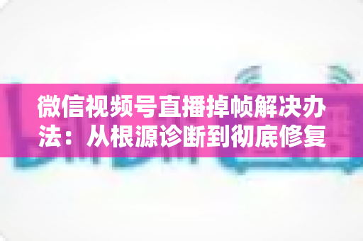 微信视频号直播掉帧解决办法:从根源诊断到彻底修复的完整攻略 微信视频号直播掉帧解决办法:从根源诊断到彻底修复的完整攻略