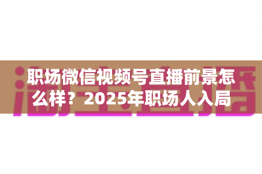 职场微信视频号直播前景怎么样?2025年职场人入局直播带货与个人IP的机遇趋势深度解析 职场微信视频号直播前景怎么样?2025年职场人入局直播带货与个人IP的机遇趋势深度解析
