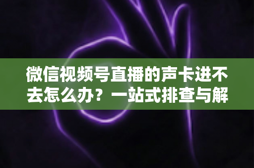 微信视频号直播的声卡进不去怎么办？一站式排查与解决方案全攻略