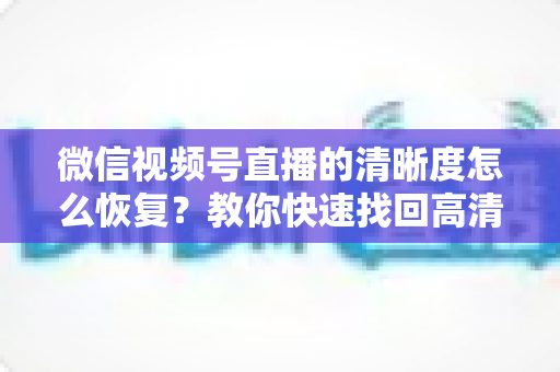 微信视频号直播的清晰度怎么恢复？教你快速找回高清画质的完整方法