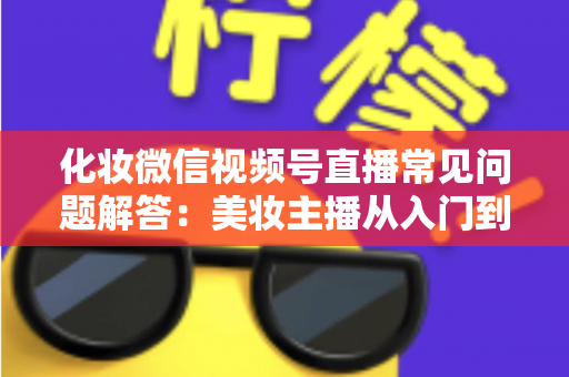 化妆微信视频号直播常见问题解答：美妆主播从入门到精通的全方位实战指南