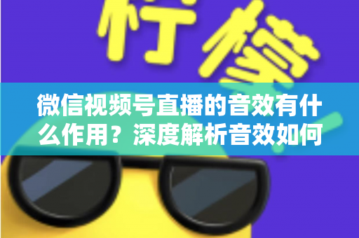 微信视频号直播的音效有什么作用?深度解析音效如何提升直播间氛围、互动与转化效果 微信视频号直播的音效有什么作用?深度解析音效如何提升直播间氛围、互动与转化效果