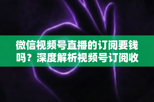 微信视频号直播的订阅要钱吗？深度解析视频号订阅收费规则与完整使用指南