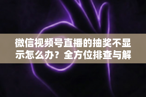 微信视频号直播的抽奖不显示怎么办？全方位排查与解决方案详解